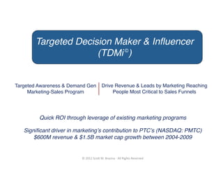 Targeted Decision Maker & Inﬂuencer
                     (TDMi ©)!


Targeted Awareness & Demand Gen                 Drive Revenue & Leads by Marketing Reaching
     Marketing-Sales Program!                        People Most Critical to Sales Funnels !




         Quick ROI through leverage of existing marketing programs!

   Signiﬁcant driver in marketingʼs contribution to PTCʼs (NASDAQ: PMTC)
       $600M revenue & $1.5B market cap growth between 2004-2009!


                         ©	
  2012	
  Sco)	
  M.	
  Brazina	
  -­‐	
  All	
  Rights	
  Reserved	
  
 