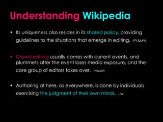 Understanding   Wikipedia Its uniqueness also resides in its  shared policy , providing guidelines to the situations that emerge in editing.   -FV&MW Crowd editing  usually comes with current events, and plummets after the event loses media exposure, and the core group of editors takes over.   -FV&MW Authoring at here, as everywhere, is done by individuals exercising  the judgment of their own minds .   –JW 