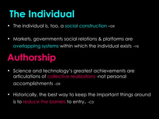 The   Individual The individual is, too, a  social construction  – DR Markets, governments social relations & platforms are  overlapping systems  within which the individual exists   – YB Authorship   Science and technology’s greatest achievements are articulations of  collective realizations  -not personal accomplishments   –DR Historically, the best way to keep the important things around is to  reduce the barriers  to entry .  –CD 