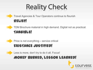 Reality CheckTravel Agencies & Tour Operators continue to flourishRELIEF!TDM Brochure material in high demand. Digital not as practical.TANGIBLE!Price is not everything – service criticalEXISTANCE JUSTIFIED!Less is more, don’t try to do it all. Focus!MONEY BURNED, LESSON LEARNED!