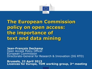Jean-François Dechamp
Open Access Policy Officer
European Commission
Directorate-General for Research & Innovation (DG RTD)
Brussels, 22 April 2013
Licences for Europe, TDM working group, 3rd
meeting
The European CommissionThe European Commission
policy on open access:policy on open access:
the importance ofthe importance of
text and data miningtext and data mining
 