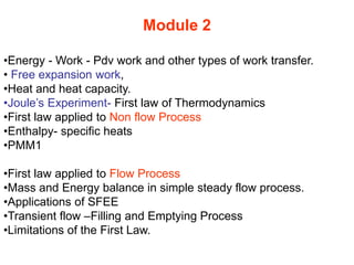 Module 2
•Energy - Work - Pdv work and other types of work transfer.
• Free expansion work,
•Heat and heat capacity.
•Joule’s Experiment- First law of Thermodynamics
•First law applied to Non flow Process
•Enthalpy- specific heats
•PMM1
•First law applied to Flow Process
•Mass and Energy balance in simple steady flow process.
•Applications of SFEE
•Transient flow –Filling and Emptying Process
•Limitations of the First Law.
 