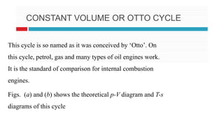 CONSTANT VOLUME OR OTTO CYCLE
This cycle is so named as it was conceived by ‘Otto’. On
this cycle, petrol, gas and many types of oil engines work.
It is the standard of comparison for internal combustion
engines.
Figs. (a) and (b) shows the theoretical p-V diagram and T-s
diagrams of this cycle
 