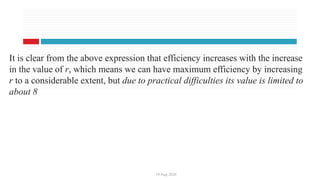 19 Aug 2020
It is clear from the above expression that efficiency increases with the increase
in the value of r, which means we can have maximum efficiency by increasing
r to a considerable extent, but due to practical difficulties its value is limited to
about 8
 