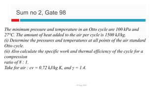 19 Aug 2020
Sum no 2, Gate 98
The minimum pressure and temperature in an Otto cycle are 100 kPa and
27°C. The amount of heat added to the air per cycle is 1500 kJ/kg.
(i) Determine the pressures and temperatures at all points of the air standard
Otto cycle.
(ii) Also calculate the specific work and thermal efficiency of the cycle for a
compression
ratio of 8 : 1.
Take for air : cv = 0.72 kJ/kg K, and γ = 1.4.
 
