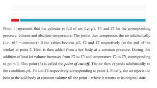 Point 1 represents that the cylinder is full of air. Let p1, V1 and T1 be the corresponding
pressure, volume and absolute temperature. The piston then compresses the air adiabatically
(i.e., pVγ
= constant) till the values become p2, V2 and T2 respectively (at the end of the
stroke) at point 2. Heat is then added from a hot body at a constant pressure. During this
addition of heat let volume increases from V2 to V3 and temperature T2 to T3, corresponding
to point 3. This point (3) is called the point of cut-off. The air then expands adiabatically to
the conditions p4, V4 and T4 respectively corresponding to point 4. Finally, the air rejects the
heat to the cold body at constant volume till the point 1 where it returns to its original state.
 
