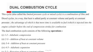 19 Aug 2020
DUAL COMBUSTION CYCLE
This cycle (also called the limited pressure cycle or mixed cycle) is a combination of Otto and
Diesel cycles, in a way, that heat is added partly at constant volume and partly at constant
pressure ; the advantage of which is that more time is available to fuel (which is injected into the
engine cylinder before the end of compression stroke) for combustion
The dual combustion cycle consists of the following operations :
(i) 1-2—Adiabatic compression
(ii) 2-3—Addition of heat at constant volume
(iii) 3-4—Addition of heat at constant pressure
(iv) 4-5—Adiabatic expansion
 