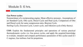 19 Aug 2020
Module 5: 6 hrs.
Gas Power cycles:
Nomenclature of a reciprocating engine, Mean effective pressure , Assumptions of
air Standard Cycle, Otto cycle, Diesel Cycle and Dual cycle, Comparison of Otto
and Diesel cycle for same compression ratio, Brayton Cycle.
Sterling Cycle, Ericsson Cycle, Lenoir cycle, and Atkinson cycle (Only theory).
CO5: Explain the fundamental principles and operations of various practical
thermodynamic cycles viz, Gas power cycles, and apply the acquired knowledge
to evaluate, interpret and compare performance parameters of this cycles used in I
C engines, Gas turbines And Jet propulsion.
 
