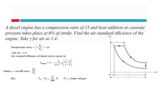 20 Aug 2020
A diesel engine has a compression ratio of 15 and heat addition at constant
pressure takes place at 6% of stroke. Find the air standard efficiency of the
engine. Take γ for air as 1.4.
 