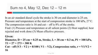19 Aug 2020
Sum no 4, May 12, Dec 12 – 12 m
In an air standard diesel cycle the stroke is 30 cm and diameter is 25 cm.
Pressure and temperature at the start of compression stroke is 100 kPa, 27˚C.
The compression ratio is 16 and cut - off is 8% of the stroke.
Find: (1) Pressure and temperature at all salient points (2) Heat supplied, heat
rejected and work done (3) Mean effective pressure.
Given:
Diameter, D = 25 cm = 0.25 m, Stroke, L = 30 cm = 0.3 m, P1 = 100 kPa,
T1 = 27 + 273 = 300 K
Cut – off (V3 – V2 ) = 8/100 ( V1 – V2), Compression ratio, r = V1/V2 =
16
 