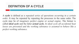 DEFINITION OF A CYCLE
A cycle is defined as a repeated series of operations occurring in a certain
order. It may be repeated by repeating the processes in the same order. The
cycle may be of imaginary perfect engine or actual engine. The former is
called ideal cycle and the latter actual cycle. In ideal cycle all accidental heat
losses are prevented and the working substance is assumed to behave like a
perfect working substance.
 