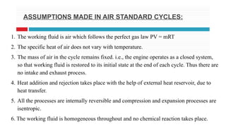 ASSUMPTIONS MADE IN AIR STANDARD CYCLES:
1. The working fluid is air which follows the perfect gas law PV = mRT
2. The specific heat of air does not vary with temperature.
3. The mass of air in the cycle remains fixed. i.e., the engine operates as a closed system,
so that working fluid is restored to its initial state at the end of each cycle. Thus there are
no intake and exhaust process.
4. Heat addition and rejection takes place with the help of external heat reservoir, due to
heat transfer.
5. All the processes are internally reversible and compression and expansion processes are
isentropic.
6. The working fluid is homogeneous throughout and no chemical reaction takes place.
 