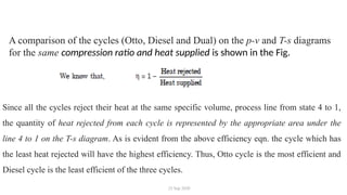 25 Sep 2020
A comparison of the cycles (Otto, Diesel and Dual) on the p-v and T-s diagrams
for the same compression ratio and heat supplied is shown in the Fig.
Since all the cycles reject their heat at the same specific volume, process line from state 4 to 1,
the quantity of heat rejected from each cycle is represented by the appropriate area under the
line 4 to 1 on the T-s diagram. As is evident from the above efficiency eqn. the cycle which has
the least heat rejected will have the highest efficiency. Thus, Otto cycle is the most efficient and
Diesel cycle is the least efficient of the three cycles.
 