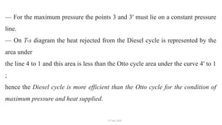 25 Sep 2020
— For the maximum pressure the points 3 and 3′ must lie on a constant pressure
line.
— On T-s diagram the heat rejected from the Diesel cycle is represented by the
area under
the line 4 to 1 and this area is less than the Otto cycle area under the curve 4′ to 1
;
hence the Diesel cycle is more efficient than the Otto cycle for the condition of
maximum pressure and heat supplied.
 