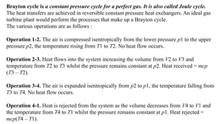 Brayton cycle is a constant pressure cycle for a perfect gas. It is also called Joule cycle.
The heat transfers are achieved in reversible constant pressure heat exchangers. An ideal gas
turbine plant would perform the processes that make up a Brayton cycle.
The various operations are as follows :
Operation 1-2. The air is compressed isentropically from the lower pressure p1 to the upper
pressure p2, the temperature rising from T1 to T2. No heat flow occurs.
Operation 2-3. Heat flows into the system increasing the volume from V2 to V3 and
temperature from T2 to T3 whilst the pressure remains constant at p2. Heat received = mcp
(T3 – T2).
Operation 3-4. The air is expanded isentropically from p2 to p1, the temperature falling from
T3 to T4. No heat flow occurs.
Operation 4-1. Heat is rejected from the system as the volume decreases from V4 to V1 and
the temperature from T4 to T1 whilst the pressure remains constant at p1. Heat rejected =
mcp(T4 – T1).
 