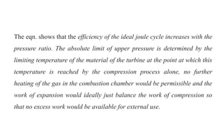 The eqn. shows that the efficiency of the ideal joule cycle increases with the
pressure ratio. The absolute limit of upper pressure is determined by the
limiting temperature of the material of the turbine at the point at which this
temperature is reached by the compression process alone, no further
heating of the gas in the combustion chamber would be permissible and the
work of expansion would ideally just balance the work of compression so
that no excess work would be available for external use.
 