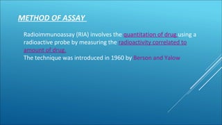 METHOD OF ASSAY
Radioimmunoassay (RIA) involves the quantitation of drug using a
radioactive probe by measuring the radioactivity correlated to
amount of drug.
The technique was introduced in 1960 by Berson and Yalow
 