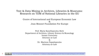 Text & Data Mining in Archives, Libraries & Museums:
Research on TDM of National Libraries in the EU
Centre of International and European Economic Law
&
Jean Monnet Foundation For Europe
Prof. Maria Kanellopoulou Botti
Department of Archives, Library Science & Museology
Ionian University
Attorney-at-Law
&
Dr. Marinos Papadopoulos
Attorney-at-Law
Prof. M. Kanellopoulou Botti & Dr. M. Papadopoulos | e-Conference on Mass Digitization and the EU Policy for Intellectual Property @ 30-31/03/2022
1
 