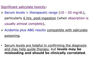Significant salicylate toxicity:
 Serum levels > therapeutic range (10 - 20 mg/dL),
particularly 6 hrs. post-ingestion (when absorption is
usually almost complete),
 Acidemia plus ABG results compatible with salicylate
poisoning.
• Serum levels are helpful in confirming the diagnosis
and may help guide therapy, but levels may be
misleading and should be clinically correlated.
 