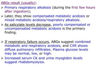 ABGs result (usually):
 Primary respiratory alkalosis (during the first few hours
after ingestion);
 Later, they show compensated metabolic acidosis or
mixed metabolic acidosis/respiratory alkalosis.
 As salicylate levels decrease, poorly compensated or
uncompensated metabolic acidosis is the primary
finding.
 If respiratory failure occurs, ABGs suggest combined
metabolic and respiratory acidosis, and CXR shows
diffuse pulmonary infiltrates. Plasma glucose levels
may be normal, low, or high.
 Increased serum CK and urine myoglobin levels
suggest rhabdomyolysis.
 