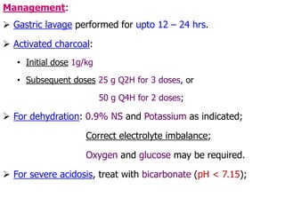 Management:
 Gastric lavage performed for upto 12 – 24 hrs.
 Activated charcoal:
• Initial dose 1g/kg
• Subsequent doses 25 g Q2H for 3 doses, or
50 g Q4H for 2 doses;
 For dehydration: 0.9% NS and Potassium as indicated;
Correct electrolyte imbalance;
Oxygen and glucose may be required.
 For severe acidosis, treat with bicarbonate (pH < 7.15);
 