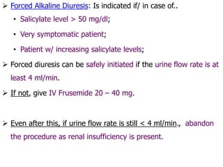  Forced Alkaline Diuresis: Is indicated if/ in case of..
• Salicylate level > 50 mg/dl;
• Very symptomatic patient;
• Patient w/ increasing salicylate levels;
 Forced diuresis can be safely initiated if the urine flow rate is at
least 4 ml/min.
 If not, give IV Frusemide 20 – 40 mg.
 Even after this, if urine flow rate is still < 4 ml/min., abandon
the procedure as renal insufficiency is present.
 