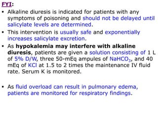FYI:
 Alkaline diuresis is indicated for patients with any
symptoms of poisoning and should not be delayed until
salicylate levels are determined.
 This intervention is usually safe and exponentially
increases salicylate excretion.
 As hypokalemia may interfere with alkaline
diuresis, patients are given a solution consisting of 1 L
of 5% D/W, three 50-mEq ampules of NaHCO3, and 40
mEq of KCl at 1.5 to 2 times the maintenance IV fluid
rate. Serum K is monitored.
 As fluid overload can result in pulmonary edema,
patients are monitored for respiratory findings.
 