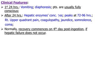 Clinical Features:
 1st 24 hrs.: Vomiting; diaphoresis; pts. are usually fully
conscious;
 After 24 hrs.: Hepatic enzymes’ conc. ↑es; peaks at 72-96 hrs.;
Rt. Upper quadrant pain, coagulopathy, jaundice, somnolence,
coma;
 Normally, recovery commences on 4th day post-ingestion, if
hepatic failure does not occur.
 