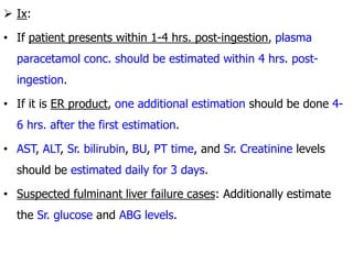  Ix:
• If patient presents within 1-4 hrs. post-ingestion, plasma
paracetamol conc. should be estimated within 4 hrs. post-
ingestion.
• If it is ER product, one additional estimation should be done 4-
6 hrs. after the first estimation.
• AST, ALT, Sr. bilirubin, BU, PT time, and Sr. Creatinine levels
should be estimated daily for 3 days.
• Suspected fulminant liver failure cases: Additionally estimate
the Sr. glucose and ABG levels.
 