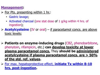 Management:
 For Pts. presenting within 1 hr.:
• Gastric lavage;
• Activated charcoal (one stat dose of 1 g/kg within 4 hrs. of
ingestion);
 Acetylcysteine (IV or oral) – if paracetamol concs. are above
toxic levels;
 Patients on enzyme-inducing drugs (CBZ, phenobarbitone,
phenytoin, rifampicin, etc.) can develop toxicity at lower
plasma paracetamol concs. They should be administered
acetylcysteine if plasma paracetamol concs. are > 50%
of the std. ref. values.
 For max. hepatoprotective effect, initiate Tx within 8-10
hrs. post-ingestion.
 