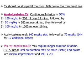  Tx should be stopped if the conc. falls below the treatment line.
 Acetylcysteine IV: Continuous Infusion in D5%
1) 150 mg/kg in 200 ml over 15 mins., followed by
2) 50 mg/kg in 500 ml over 4 hrs., then followed by
3) 100 mg/kg in 1000 ml over 16 hrs.
 Acetylcysteine oral: 140 mg/kg stat, followed by 70 mg/kg Q4H
for 17 additional doses;
 Pts. w/ hepatic failure may require longer duration of admn.
( > 72 hrs.); Oral preparation may be more useful; End points
are clinical improvement and INR < 2.0
 