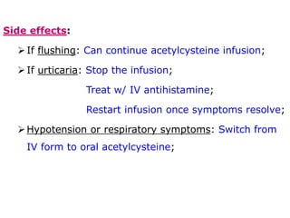 Side effects:
If flushing: Can continue acetylcysteine infusion;
If urticaria: Stop the infusion;
Treat w/ IV antihistamine;
Restart infusion once symptoms resolve;
Hypotension or respiratory symptoms: Switch from
IV form to oral acetylcysteine;
 