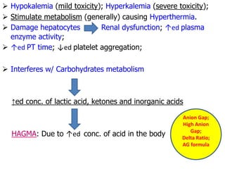  Hypokalemia (mild toxicity); Hyperkalemia (severe toxicity);
 Stimulate metabolism (generally) causing Hyperthermia.
 Damage hepatocytes Renal dysfunction; ↑ed plasma
enzyme activity;
 ↑ed PT time; ↓ed platelet aggregation;
 Interferes w/ Carbohydrates metabolism
↑ed conc. of lactic acid, ketones and inorganic acids
HAGMA: Due to ↑ed conc. of acid in the body
Anion Gap;
High Anion
Gap;
Delta Ratio;
AG formula
 