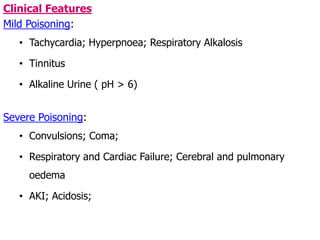 Clinical Features
Mild Poisoning:
• Tachycardia; Hyperpnoea; Respiratory Alkalosis
• Tinnitus
• Alkaline Urine ( pH > 6)
Severe Poisoning:
• Convulsions; Coma;
• Respiratory and Cardiac Failure; Cerebral and pulmonary
oedema
• AKI; Acidosis;
 