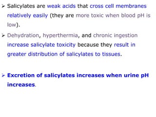  Salicylates are weak acids that cross cell membranes
relatively easily (they are more toxic when blood pH is
low).
 Dehydration, hyperthermia, and chronic ingestion
increase salicylate toxicity because they result in
greater distribution of salicylates to tissues.
 Excretion of salicylates increases when urine pH
increases.
 