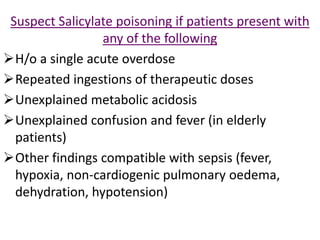 Suspect Salicylate poisoning if patients present with
any of the following
H/o a single acute overdose
Repeated ingestions of therapeutic doses
Unexplained metabolic acidosis
Unexplained confusion and fever (in elderly
patients)
Other findings compatible with sepsis (fever,
hypoxia, non-cardiogenic pulmonary oedema,
dehydration, hypotension)
 