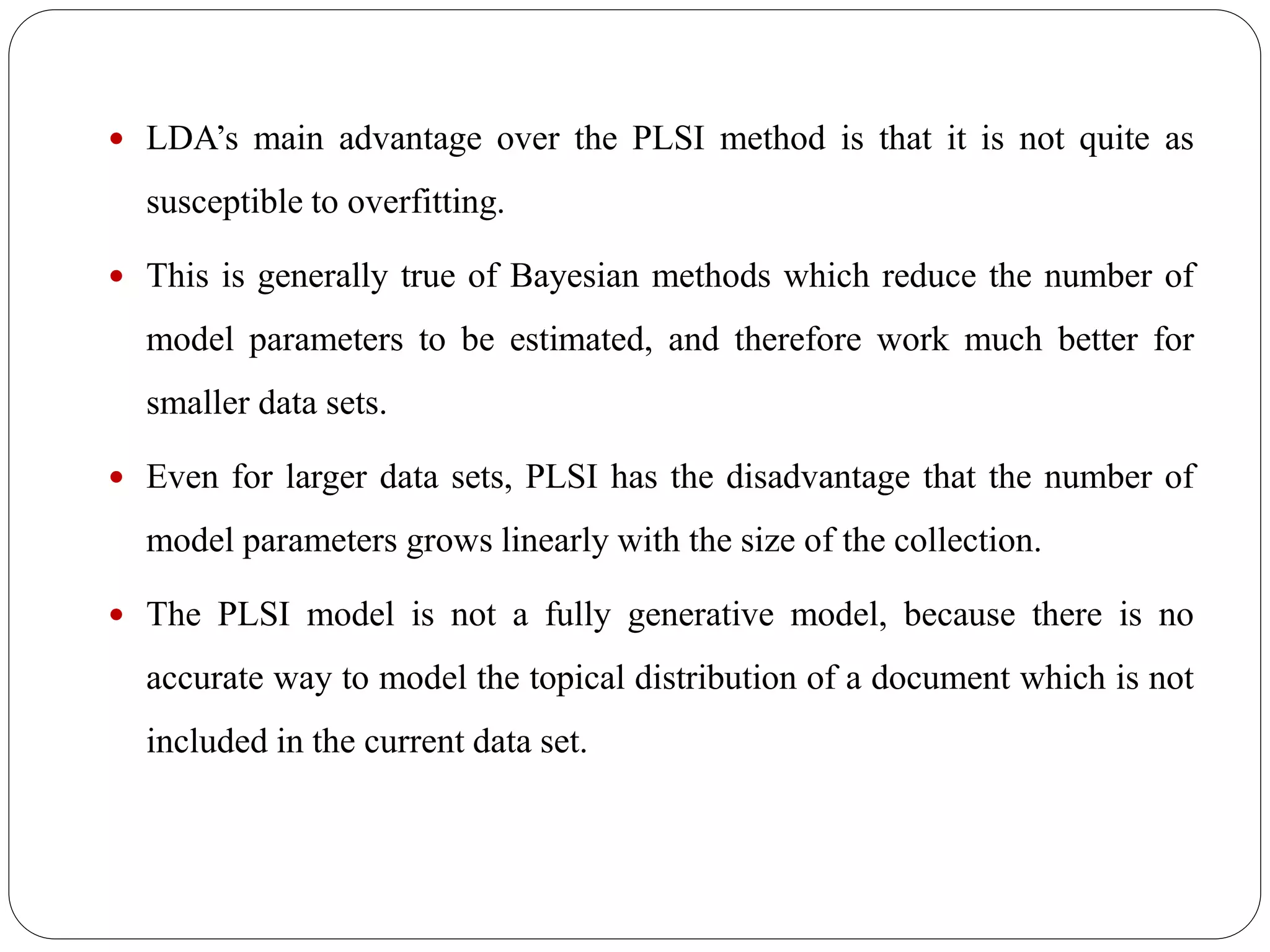  LDA’s main advantage over the PLSI method is that it is not quite as
susceptible to overfitting.
 This is generally true of Bayesian methods which reduce the number of
model parameters to be estimated, and therefore work much better for
smaller data sets.
 Even for larger data sets, PLSI has the disadvantage that the number of
model parameters grows linearly with the size of the collection.
 The PLSI model is not a fully generative model, because there is no
accurate way to model the topical distribution of a document which is not
included in the current data set.
 