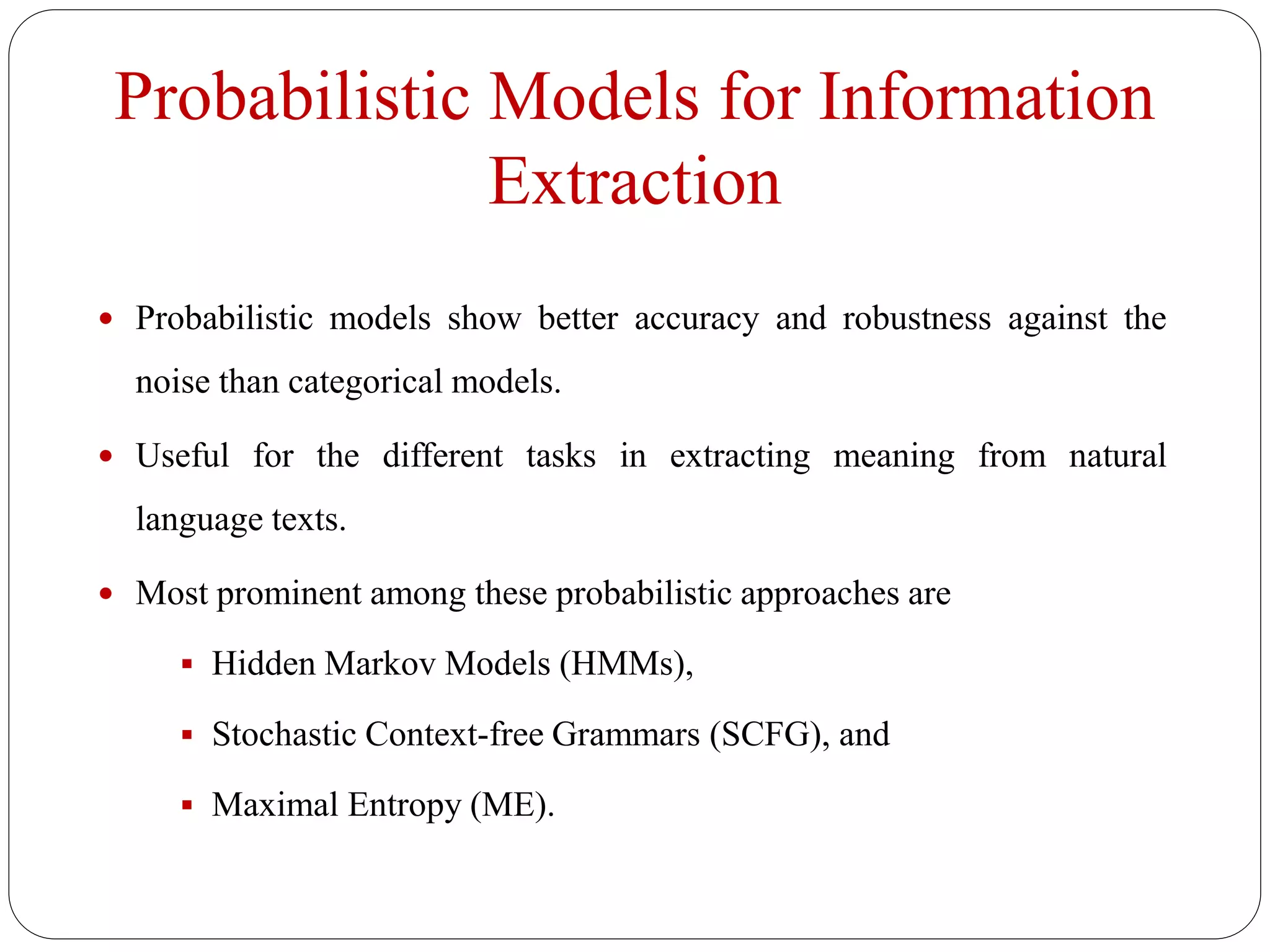 Probabilistic Models for Information
Extraction
 Probabilistic models show better accuracy and robustness against the
noise than categorical models.
 Useful for the different tasks in extracting meaning from natural
language texts.
 Most prominent among these probabilistic approaches are
 Hidden Markov Models (HMMs),
 Stochastic Context-free Grammars (SCFG), and
 Maximal Entropy (ME).
 
