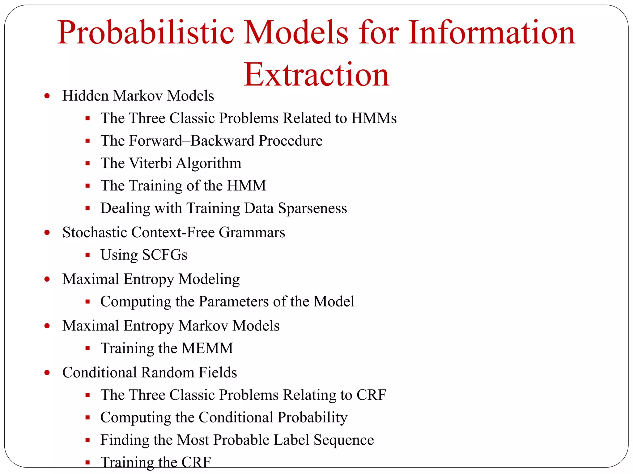 Probabilistic Models for Information
Extraction Hidden Markov Models
 The Three Classic Problems Related to HMMs
 The Forward–Backward Procedure
 The Viterbi Algorithm
 The Training of the HMM
 Dealing with Training Data Sparseness
 Stochastic Context-Free Grammars
 Using SCFGs
 Maximal Entropy Modeling
 Computing the Parameters of the Model
 Maximal Entropy Markov Models
 Training the MEMM
 Conditional Random Fields
 The Three Classic Problems Relating to CRF
 Computing the Conditional Probability
 Finding the Most Probable Label Sequence
 Training the CRF
 