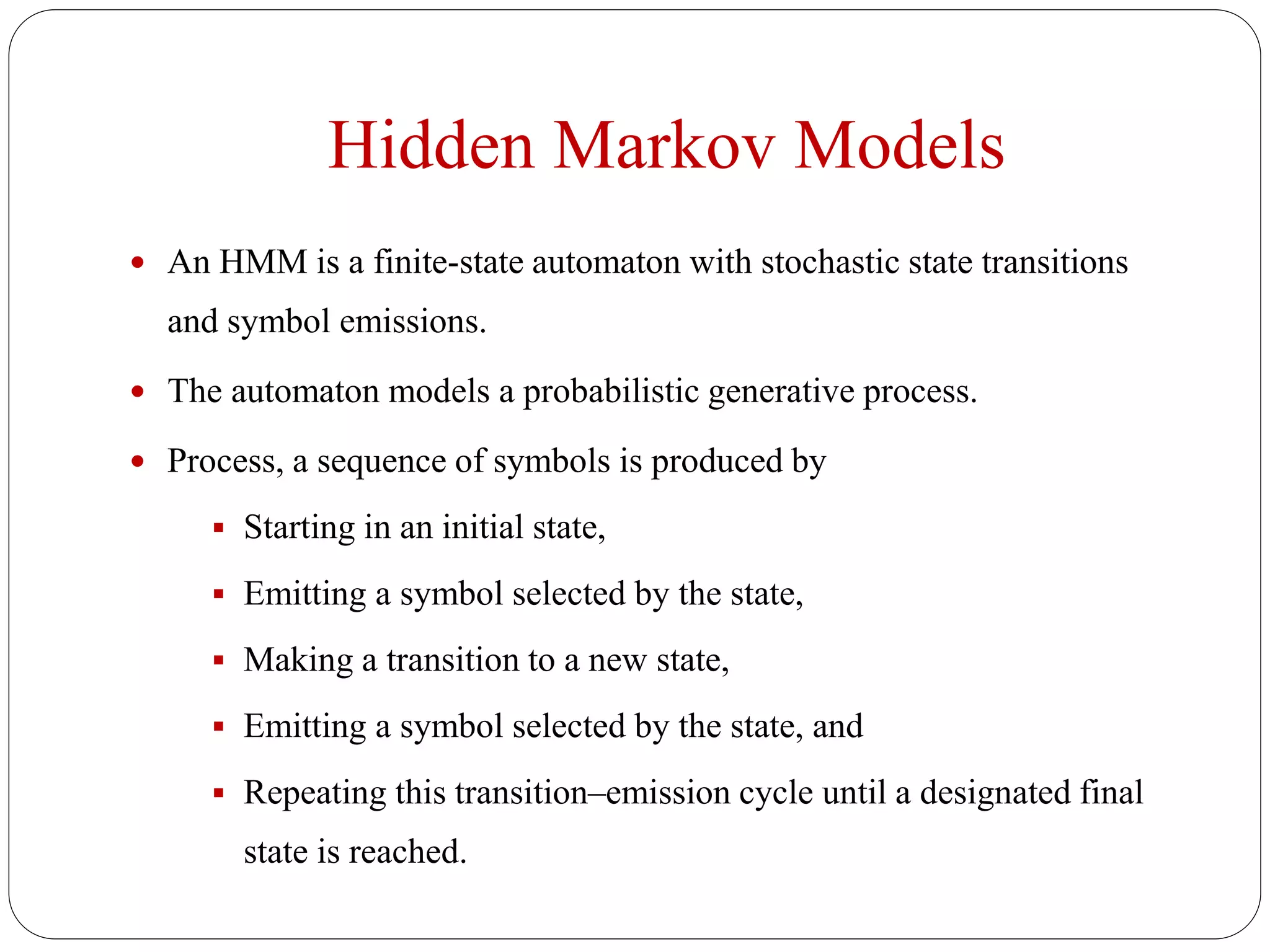 Hidden Markov Models
 An HMM is a finite-state automaton with stochastic state transitions
and symbol emissions.
 The automaton models a probabilistic generative process.
 Process, a sequence of symbols is produced by
 Starting in an initial state,
 Emitting a symbol selected by the state,
 Making a transition to a new state,
 Emitting a symbol selected by the state, and
 Repeating this transition–emission cycle until a designated final
state is reached.
 