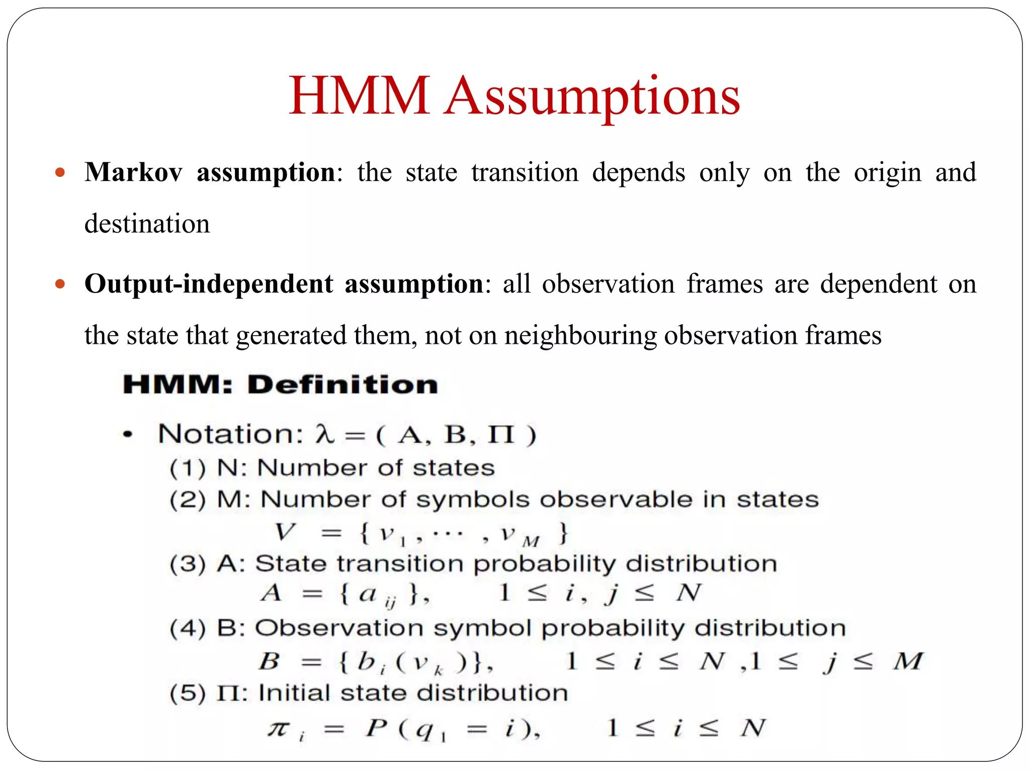 HMM Assumptions
 Markov assumption: the state transition depends only on the origin and
destination
 Output-independent assumption: all observation frames are dependent on
the state that generated them, not on neighbouring observation frames
 