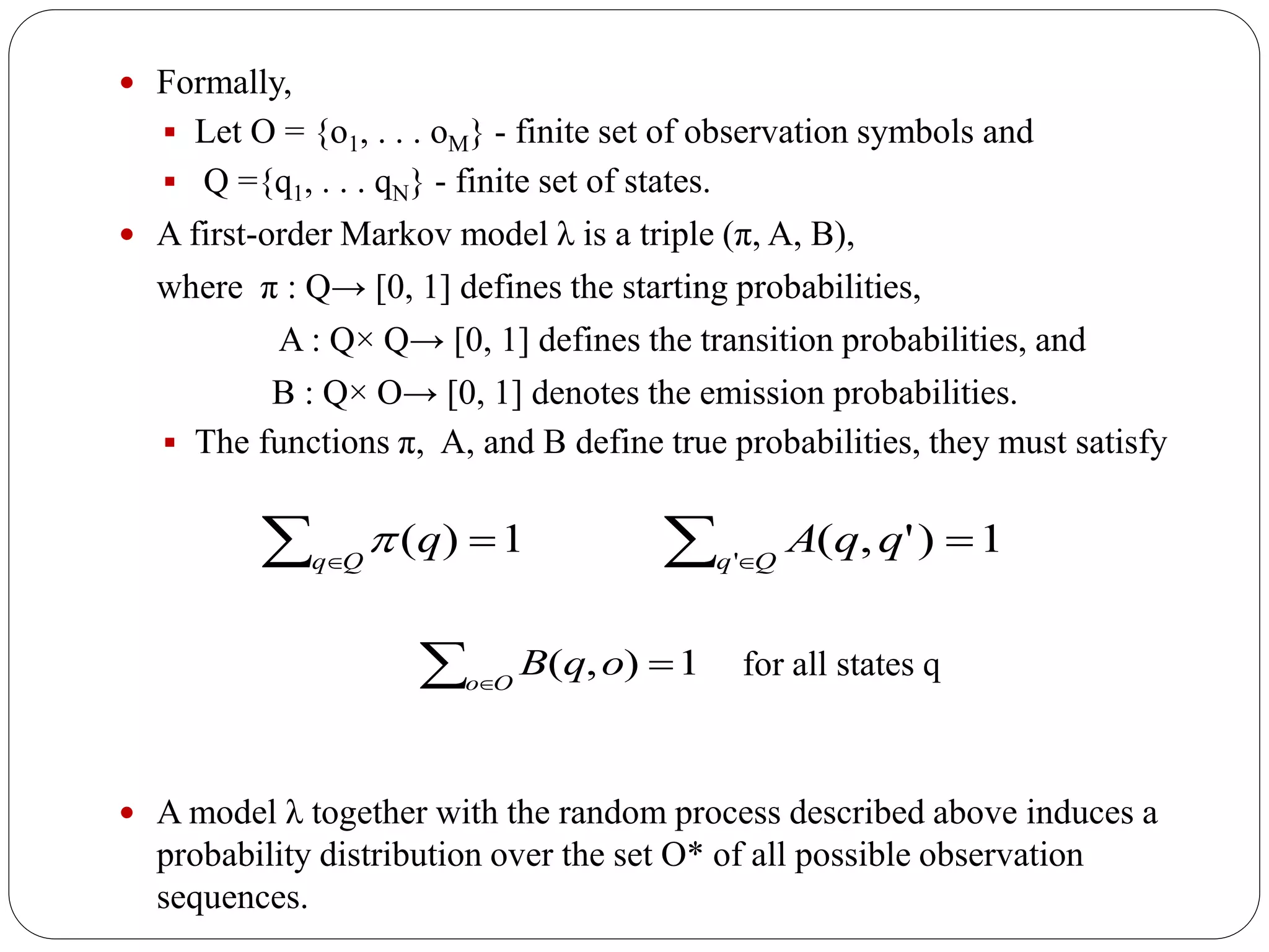  Formally,
 Let O = {o1, . . . oM} - finite set of observation symbols and
 Q ={q1, . . . qN} - finite set of states.
 A first-order Markov model λ is a triple (π, A, B),
where π : Q→ [0, 1] defines the starting probabilities,
A : Q× Q→ [0, 1] defines the transition probabilities, and
B : Q× O→ [0, 1] denotes the emission probabilities.
 The functions π, A, and B define true probabilities, they must satisfy
 A model λ together with the random process described above induces a
probability distribution over the set O* of all possible observation
sequences.
1)(  
qQq

 
Oo
oqB 1),(
1)',('
 Qq
qqA
for all states q
 