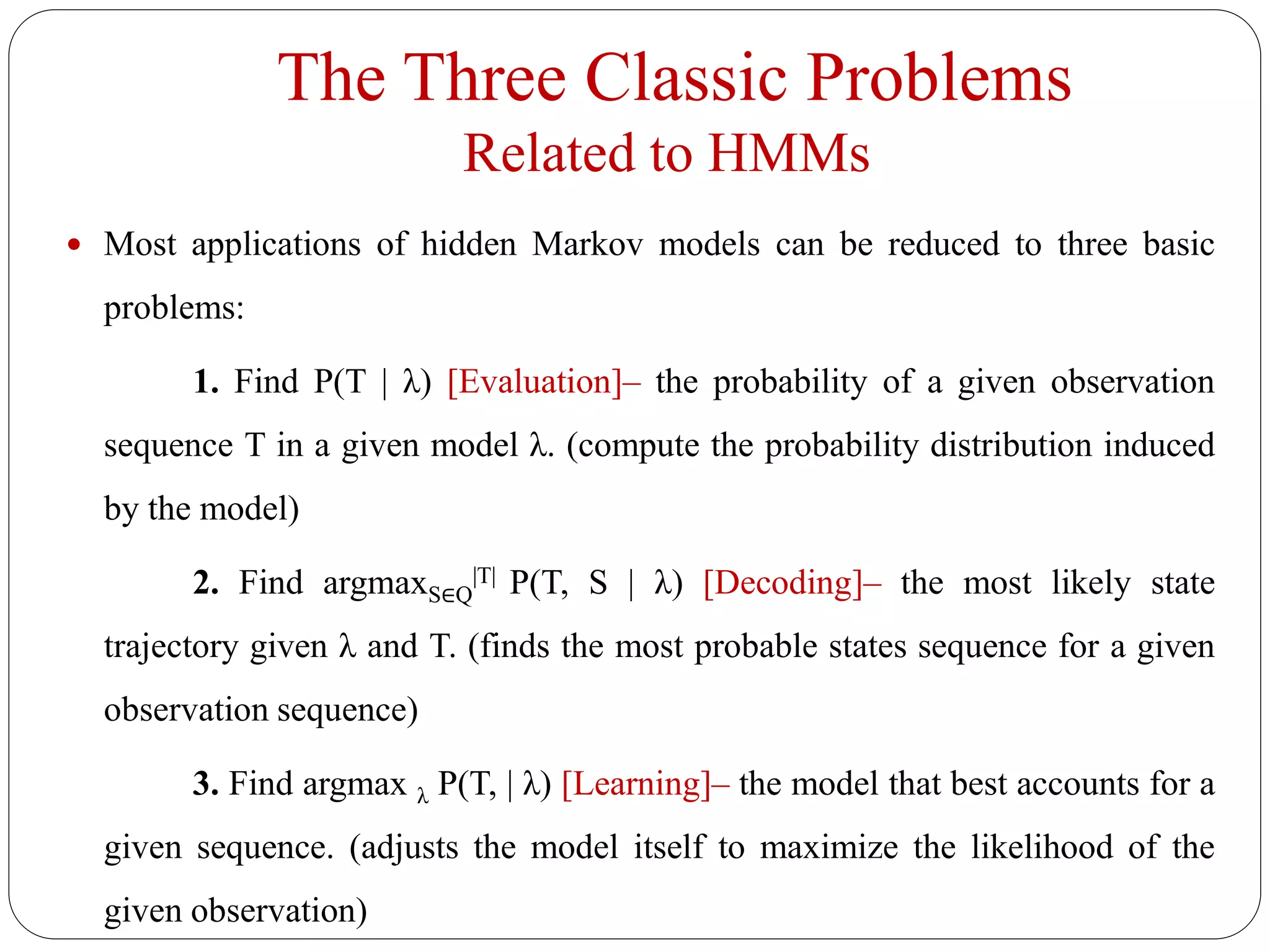 The Three Classic Problems
Related to HMMs
 Most applications of hidden Markov models can be reduced to three basic
problems:
1. Find P(T | λ) [Evaluation]– the probability of a given observation
sequence T in a given model λ. (compute the probability distribution induced
by the model)
2. Find argmaxS∈Q
|T| P(T, S | λ) [Decoding]– the most likely state
trajectory given λ and T. (finds the most probable states sequence for a given
observation sequence)
3. Find argmax λ P(T, | λ) [Learning]– the model that best accounts for a
given sequence. (adjusts the model itself to maximize the likelihood of the
given observation)
 