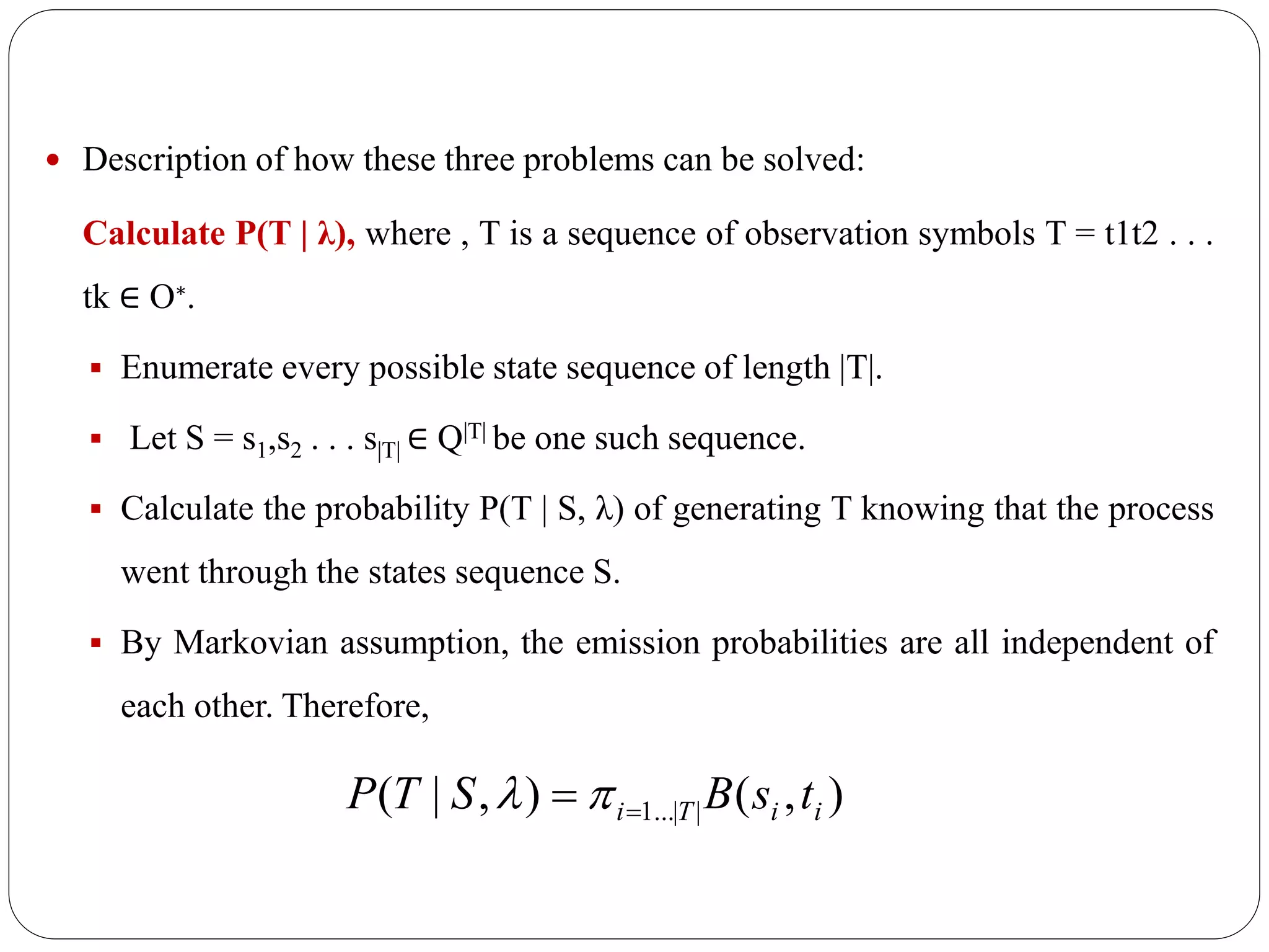  Description of how these three problems can be solved:
Calculate P(T | λ), where , T is a sequence of observation symbols T = t1t2 . . .
tk ∈ O∗.
 Enumerate every possible state sequence of length |T|.
 Let S = s1,s2 . . . s|T| ∈ Q|T| be one such sequence.
 Calculate the probability P(T | S, λ) of generating T knowing that the process
went through the states sequence S.
 By Markovian assumption, the emission probabilities are all independent of
each other. Therefore,
),(),|( ||...1 iiTi tsBSTP  
 
