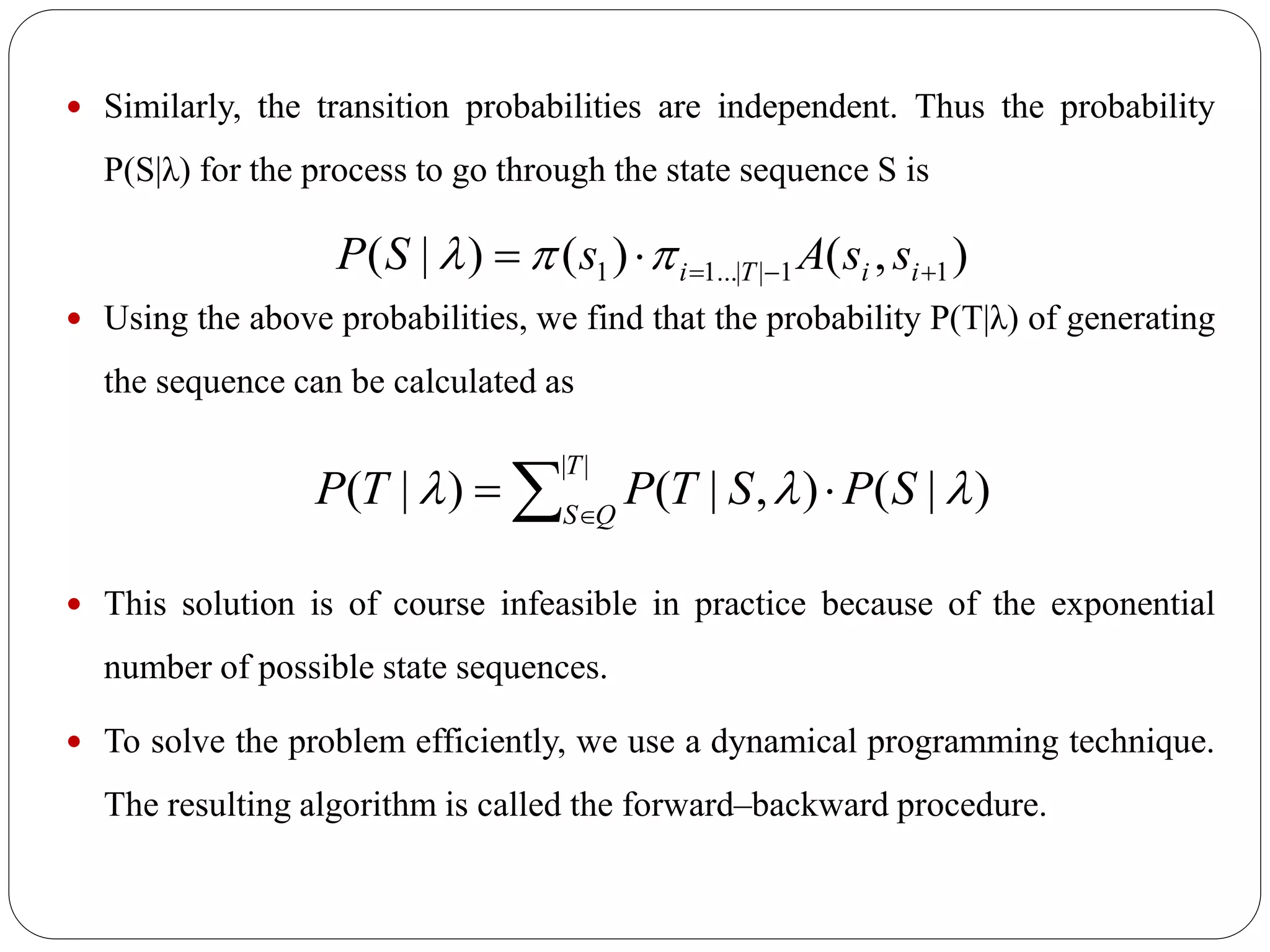  Similarly, the transition probabilities are independent. Thus the probability
P(S|λ) for the process to go through the state sequence S is
 Using the above probabilities, we find that the probability P(T|λ) of generating
the sequence can be calculated as
 This solution is of course infeasible in practice because of the exponential
number of possible state sequences.
 To solve the problem efficiently, we use a dynamical programming technique.
The resulting algorithm is called the forward–backward procedure.
),()()|( 11||...11  iiTi ssAsSP 
 

||
)|(),|()|(
T
QS
SPSTPTP 
 