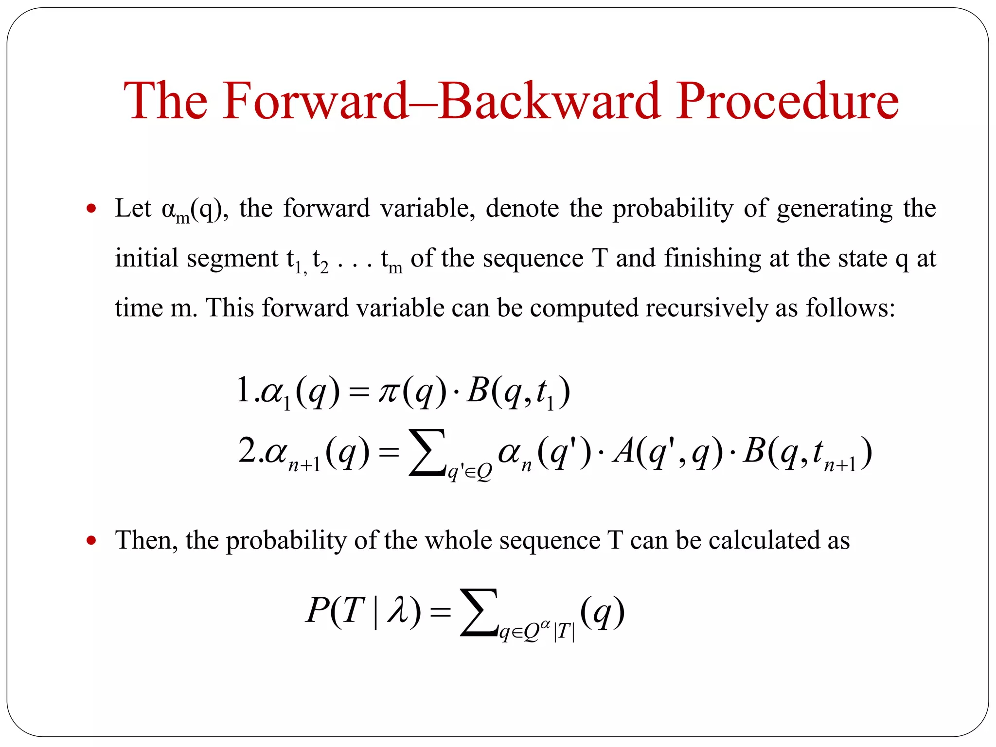 The Forward–Backward Procedure
 Let αm(q), the forward variable, denote the probability of generating the
initial segment t1, t2 . . . tm of the sequence T and finishing at the state q at
time m. This forward variable can be computed recursively as follows:
 Then, the probability of the whole sequence T can be calculated as
),(),'()'()(.2
),()()(.1
1'1
11
 

 nQq nn tqBqqAqq
tqBqq


 
 ||
)()|( TQq
qTP 
 
