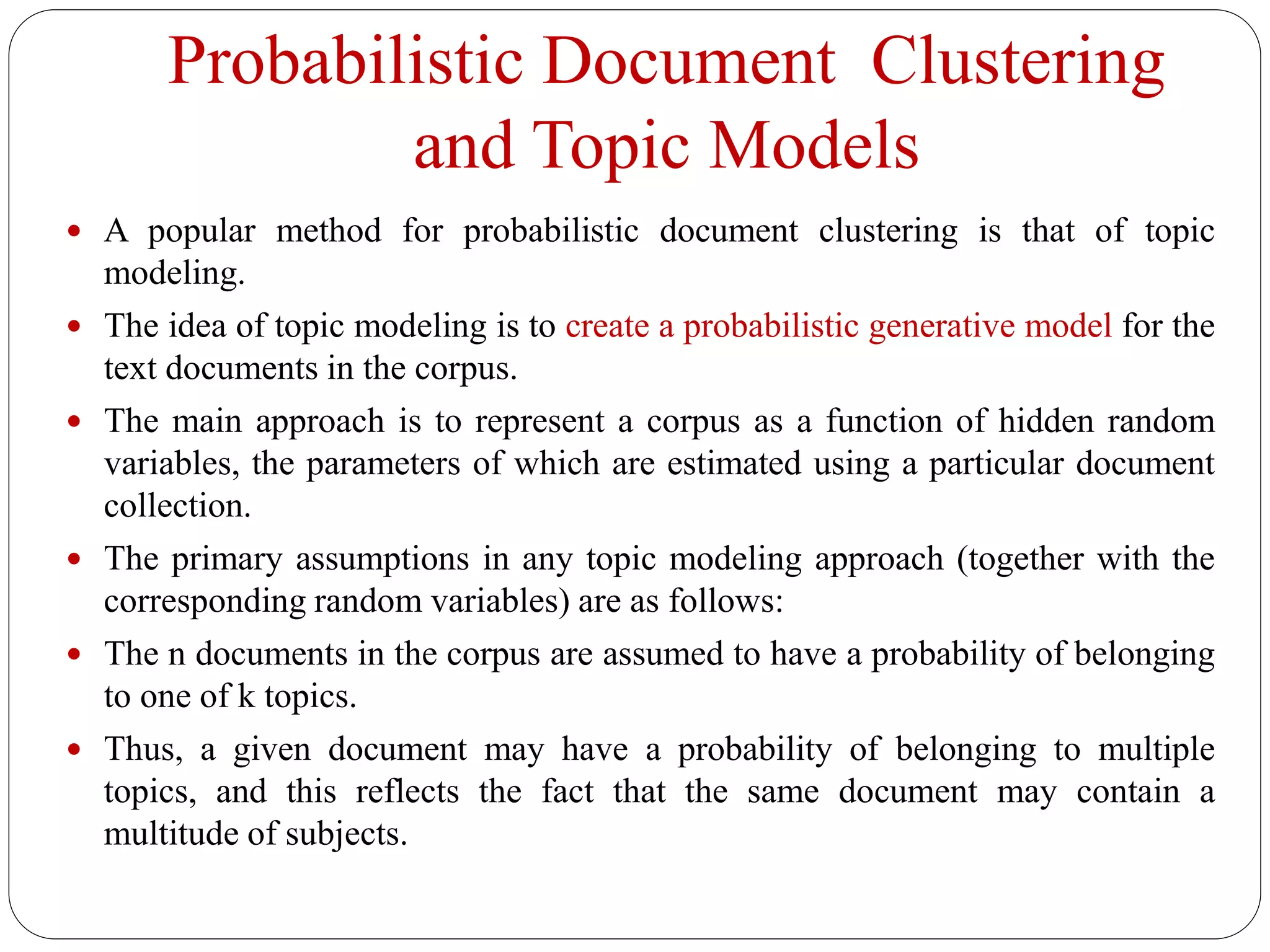 Probabilistic Document Clustering
and Topic Models
 A popular method for probabilistic document clustering is that of topic
modeling.
 The idea of topic modeling is to create a probabilistic generative model for the
text documents in the corpus.
 The main approach is to represent a corpus as a function of hidden random
variables, the parameters of which are estimated using a particular document
collection.
 The primary assumptions in any topic modeling approach (together with the
corresponding random variables) are as follows:
 The n documents in the corpus are assumed to have a probability of belonging
to one of k topics.
 Thus, a given document may have a probability of belonging to multiple
topics, and this reflects the fact that the same document may contain a
multitude of subjects.
 