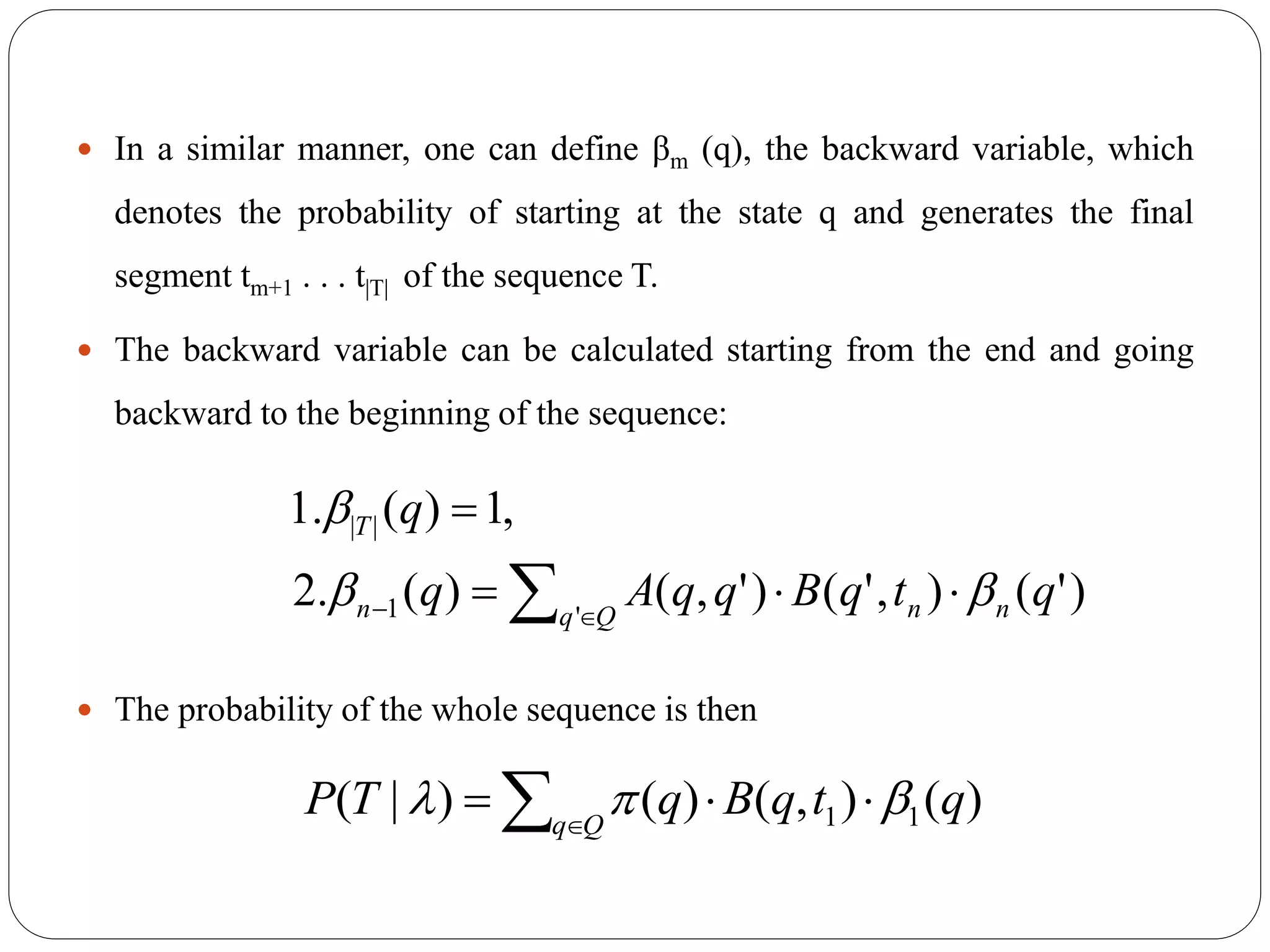  In a similar manner, one can define βm (q), the backward variable, which
denotes the probability of starting at the state q and generates the final
segment tm+1 . . . t|T| of the sequence T.
 The backward variable can be calculated starting from the end and going
backward to the beginning of the sequence:
 The probability of the whole sequence is then
  

Qq nnn
T
qtqBqqAq
q
'1
||
)'(),'()',()(.2
,1)(.1


)(),()()|( 11 qtqBqTP Qq
   
 