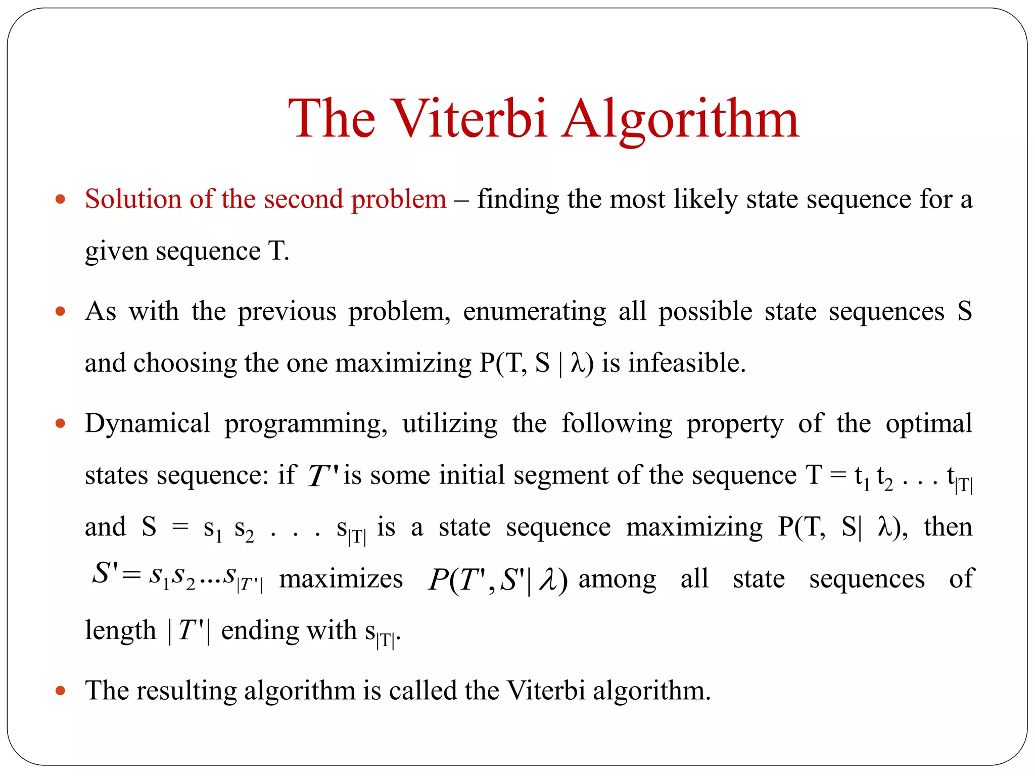 The Viterbi Algorithm
 Solution of the second problem – finding the most likely state sequence for a
given sequence T.
 As with the previous problem, enumerating all possible state sequences S
and choosing the one maximizing P(T, S | λ) is infeasible.
 Dynamical programming, utilizing the following property of the optimal
states sequence: if is some initial segment of the sequence T = t1 t2 . . . t|T|
and S = s1 s2 . . . s|T| is a state sequence maximizing P(T, S| λ), then
maximizes among all state sequences of
length ending with s|T|.
 The resulting algorithm is called the Viterbi algorithm.
'T
'||21 ...' TsssS  )|','( STP
|'|T
 