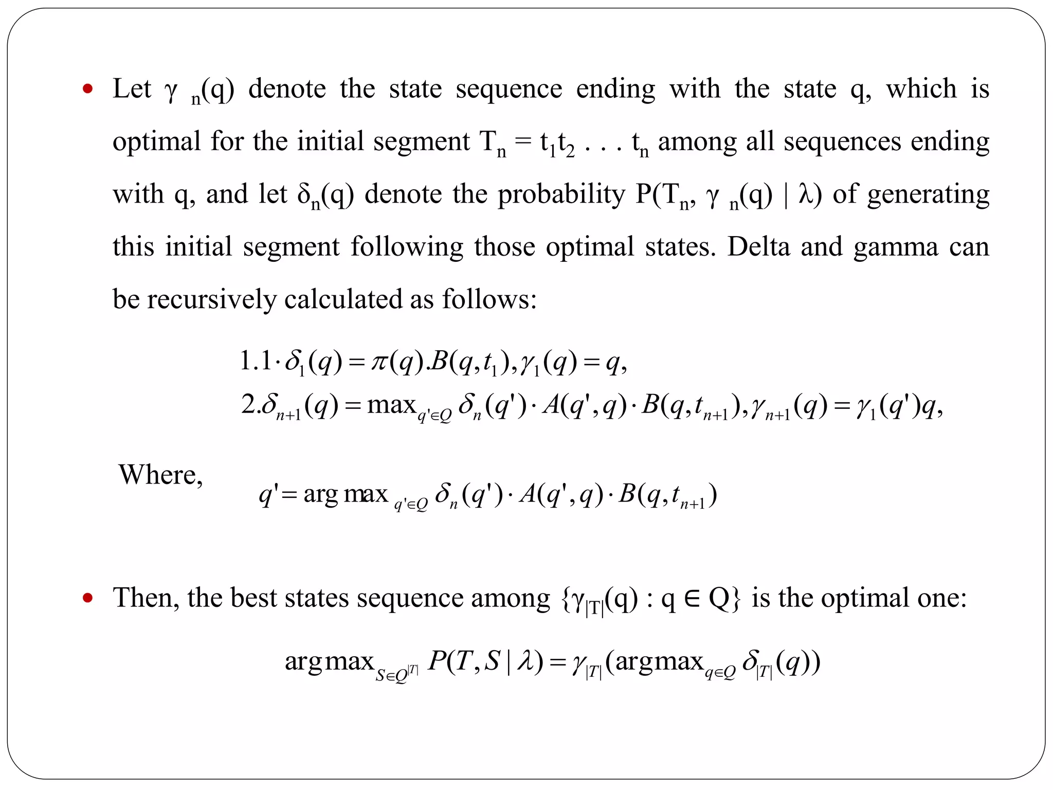  Let γ n(q) denote the state sequence ending with the state q, which is
optimal for the initial segment Tn = t1t2 . . . tn among all sequences ending
with q, and let δn(q) denote the probability P(Tn, γ n(q) | λ) of generating
this initial segment following those optimal states. Delta and gamma can
be recursively calculated as follows:
Where,
 Then, the best states sequence among {γ|T|(q) : q ∈ Q} is the optimal one:
,)'()(),,(),'()'(max)(.2
,)(),,().()(1.1
111'1
111
qqqtqBqqAqq
qqtqBqq
nnnQqn 




),(),'()'(maxarg' 1'   nnQq tqBqqAqq 
))(max(arg)|,(maxarg |||||| qSTP TQqTQS T  

 